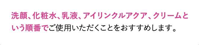 洗顔、化粧水、乳液、アイリンクルアクア、クリームという順番でご使用いただくことをおすすめします。